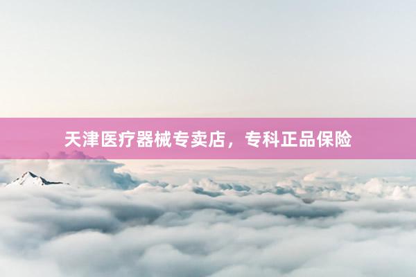 天津医疗器械专卖店，专科正品保险